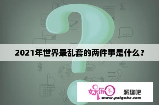 2021年世界最乱套的两件事是什么？