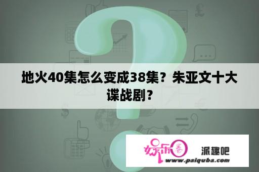 地火40集怎么变成38集？朱亚文十大谍战剧？