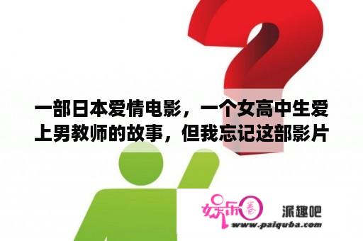 一部日本爱情电影，一个女高中生爱上男教师的故事，但我忘记这部影片叫什么了，我想知道女主角是谁？