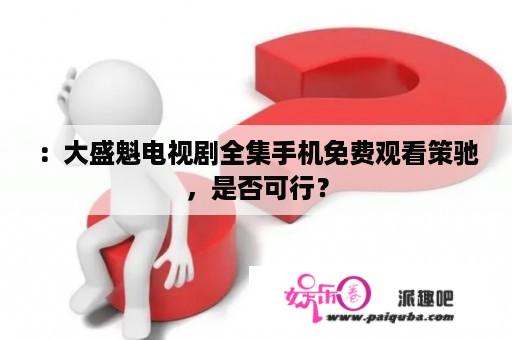 ：大盛魁电视剧全集手机免费观看策驰，是否可行？