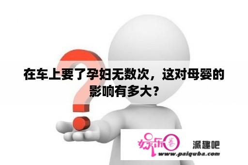 在车上要了孕妇无数次，这对母婴的影响有多大？