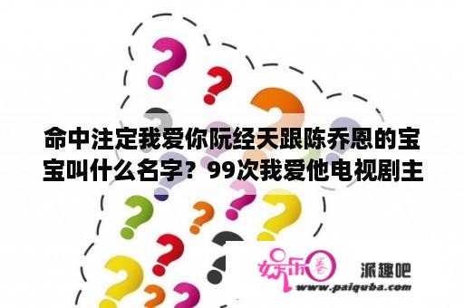 命中注定我爱你阮经天跟陈乔恩的宝宝叫什么名字？99次我爱他电视剧主演？