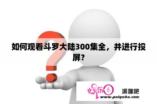 如何观看斗罗大陆300集全，并进行投屏？