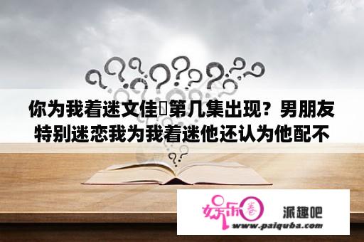 你为我着迷文佳煐第几集出现？男朋友特别迷恋我为我着迷他还认为他配不上我他真的爱我吗？