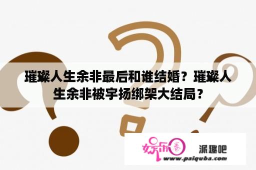 璀璨人生余非最后和谁结婚？璀璨人生余非被宇扬绑架大结局？