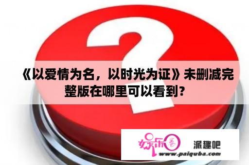 《以爱情为名，以时光为证》未删减完整版在哪里可以看到？