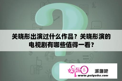 关晓彤出演过什么作品？关晓彤演的电视剧有哪些值得一看？