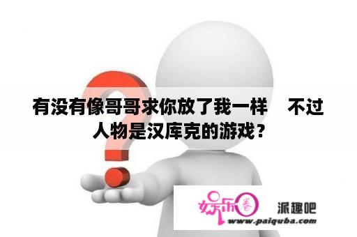 有没有像哥哥求你放了我一样    不过人物是汉库克的游戏？