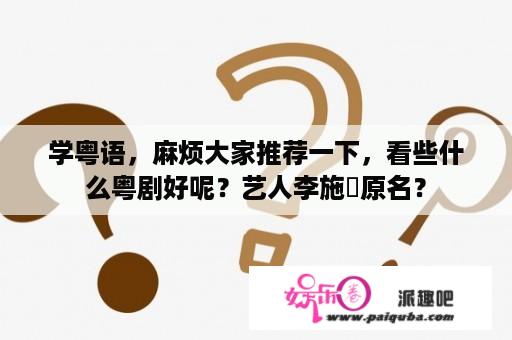 学粤语，麻烦大家推荐一下，看些什么粤剧好呢？艺人李施嬅原名？