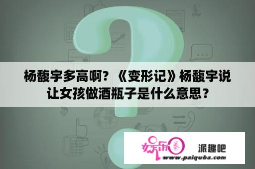 杨馥宇多高啊？《变形记》杨馥宇说让女孩做酒瓶子是什么意思？