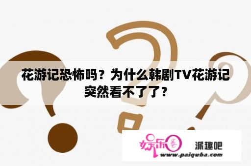 花游记恐怖吗？为什么韩剧TV花游记突然看不了了？