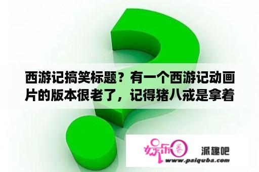 西游记搞笑标题？有一个西游记动画片的版本很老了，记得猪八戒是拿着枪的，孙悟空踩着滑板，那个动画片叫什么名字？