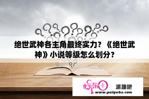 绝世武神各主角最终实力？《绝世武神》小说等级怎么划分？