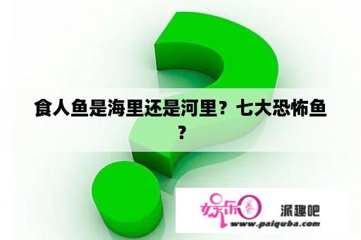 食人鱼是海里还是河里？七大恐怖鱼？