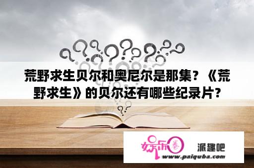 荒野求生贝尔和奥尼尔是那集？《荒野求生》的贝尔还有哪些纪录片？