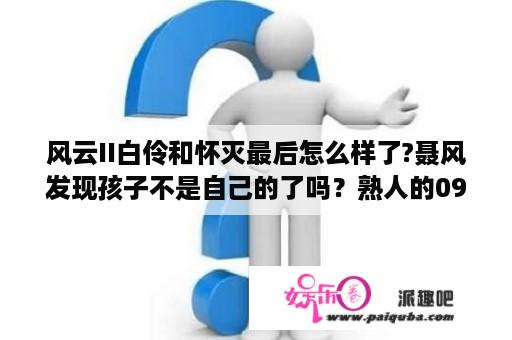 风云II白伶和怀灭最后怎么样了?聂风发现孩子不是自己的了吗？熟人的09年的奇瑞风云2，跑了16万公里，7000值不？