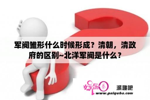 军阀雏形什么时候形成？清朝，清政府的区别~北洋军阀是什么？