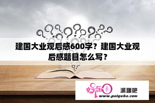 建国大业观后感600字？建国大业观后感题目怎么写？