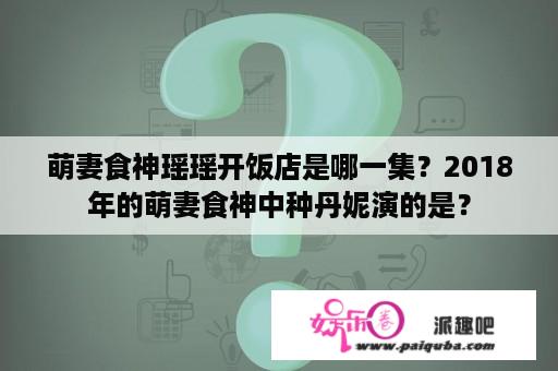 萌妻食神瑶瑶开饭店是哪一集？2018年的萌妻食神中种丹妮演的是？