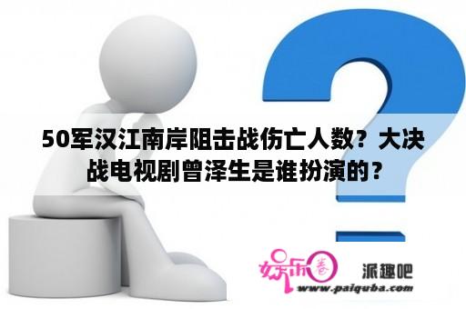 50军汉江南岸阻击战伤亡人数？大决战电视剧曾泽生是谁扮演的？