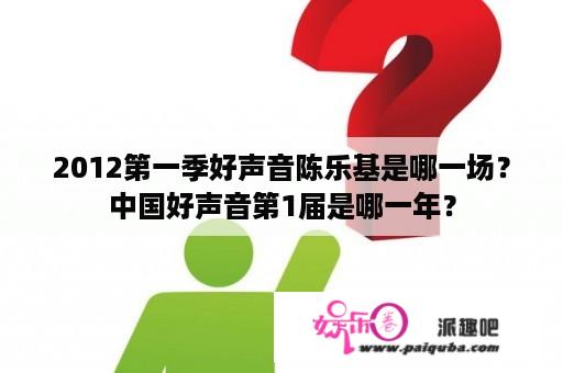 2012第一季好声音陈乐基是哪一场？中国好声音第1届是哪一年？