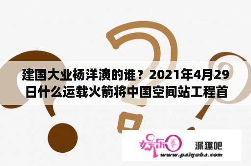 建国大业杨洋演的谁？2021年4月29日什么运载火箭将中国空间站工程首个航天器顺利送入太空？