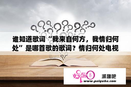 谁知道歌词“我来自何方，我情归何处”是哪首歌的歌词？情归何处电视剧