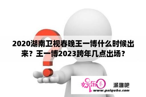 2020湖南卫视春晚王一博什么时候出来？王一博2023跨年几点出场？