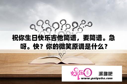 祝你生日快乐吉他简谱，要简谱。急呀。快？你的微笑原调是什么？