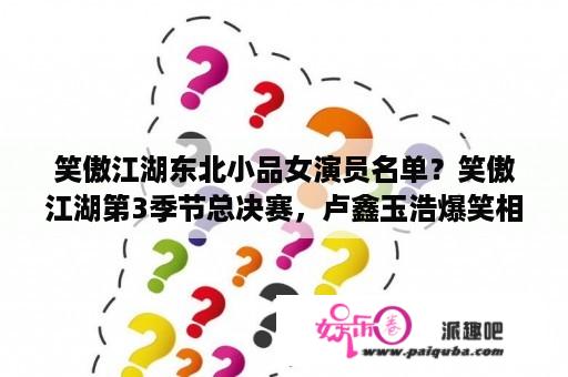 笑傲江湖东北小品女演员名单？笑傲江湖第3季节总决赛，卢鑫玉浩爆笑相声模仿小沈阳终夺冠。文档版台词谁有啊？