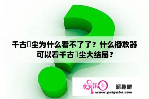 千古玦尘为什么看不了了？什么播放器可以看千古玦尘大结局？