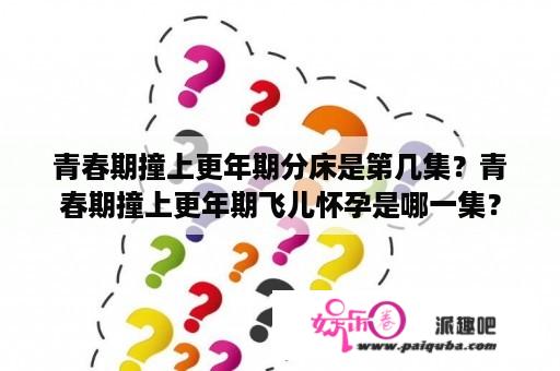 青春期撞上更年期分床是第几集？青春期撞上更年期飞儿怀孕是哪一集？