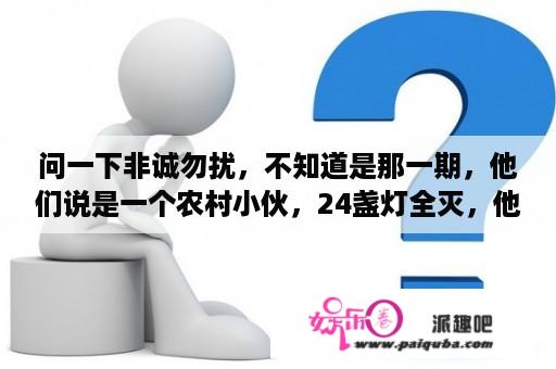 问一下非诚勿扰，不知道是那一期，他们说是一个农村小伙，24盏灯全灭，他那了一蛋糕出场？请问非诚勿扰有一期是一个男的说是捡垃圾，但是父母是银行家的那是哪一期，给个链接，谢谢？