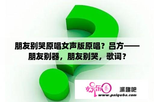 朋友别哭原唱女声版原唱？吕方——朋友别器，朋友别哭，歌词？