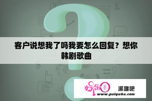 客户说想我了吗我要怎么回复？想你韩剧歌曲