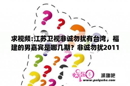 求视频:江苏卫视非诚勿扰有台湾，福建的男嘉宾是哪几期？非诚勿扰20110101