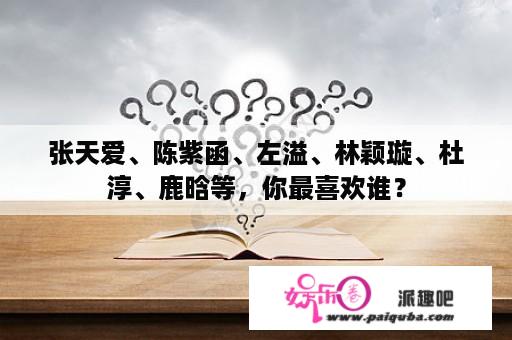 张天爱、陈紫函、左溢、林颖璇、杜淳、鹿晗等，你最喜欢谁？