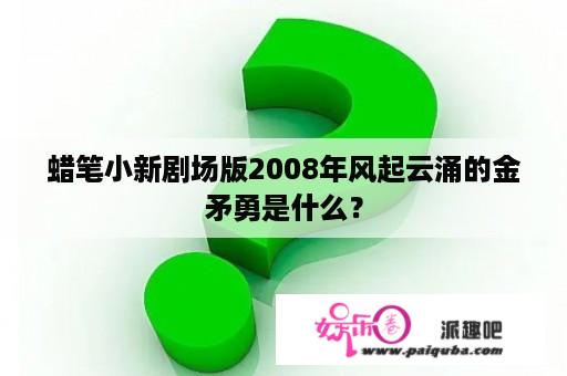 蜡笔小新剧场版2008年风起云涌的金矛勇是什么？