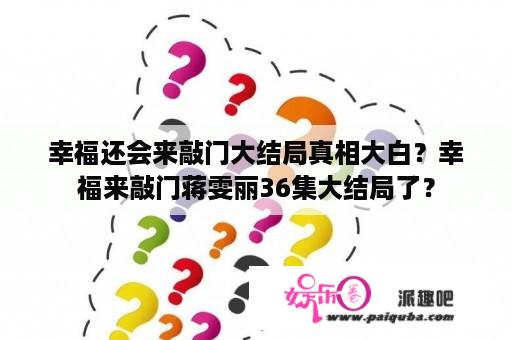 幸福还会来敲门大结局真相大白？幸福来敲门蒋雯丽36集大结局了？