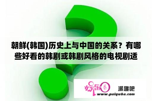 朝鲜(韩国)历史上与中国的关系？有哪些好看的韩剧或韩剧风格的电视剧适合中年女性看？