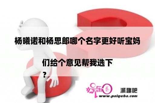 杨曦诺和杨思郎哪个名字更好听宝妈们给个意见帮我选下
？