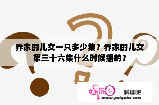 乔家的儿女一只多少集？乔家的儿女第三十六集什么时候播的？