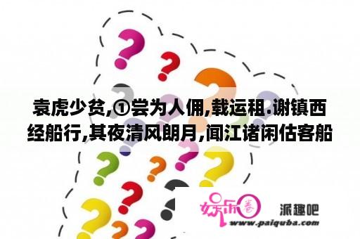 袁虎少贫,①尝为人佣,载运租.谢镇西经船行,其夜清风朗月,闻江诸闲估客船上有咏诗...