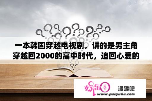 一本韩国穿越电视剧，讲的是男主角穿越回2000的高中时代，追回心爱的人，请问知道电视剧名字吗？韩剧国语版电视剧大全央视有哪些？