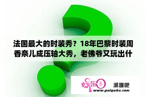 法国最大的时装秀？18年巴黎时装周香奈儿成压轴大秀，老佛爷又玩出什么花样？