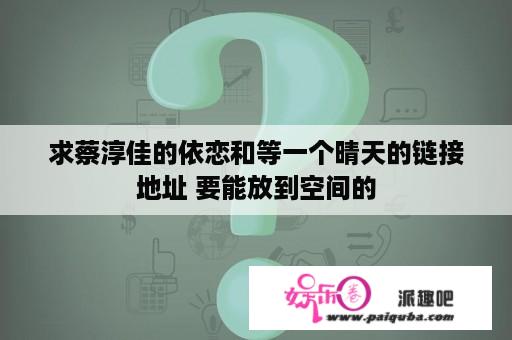 求蔡淳佳的依恋和等一个晴天的链接地址 要能放到空间的