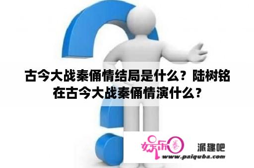 古今大战秦俑情结局是什么？陆树铭在古今大战秦俑情演什么？