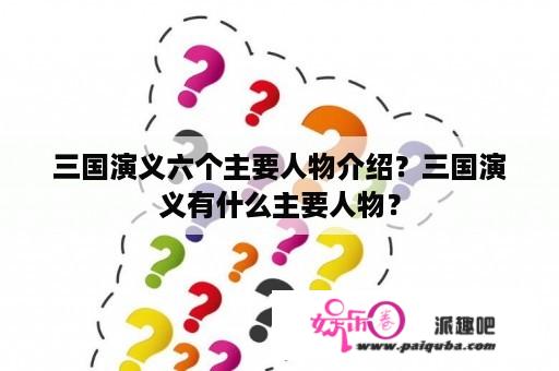 三国演义六个主要人物介绍？三国演义有什么主要人物？