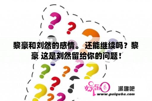 黎豪和刘然的感情。 还能继续吗？黎豪 这是刘然留给你的问题！