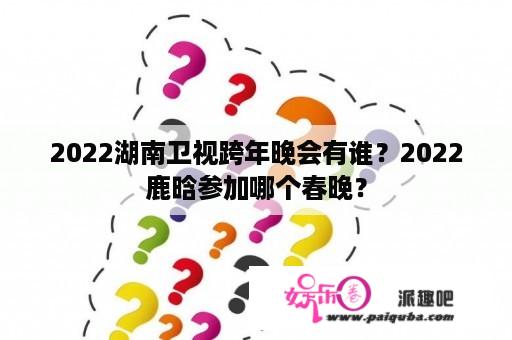 2022湖南卫视跨年晚会有谁？2022鹿晗参加哪个春晚？